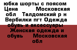 юбка-шорты с поясом › Цена ­ 500 - Московская обл., Талдомский р-н, Вербилки пгт Одежда, обувь и аксессуары » Женская одежда и обувь   . Московская обл.